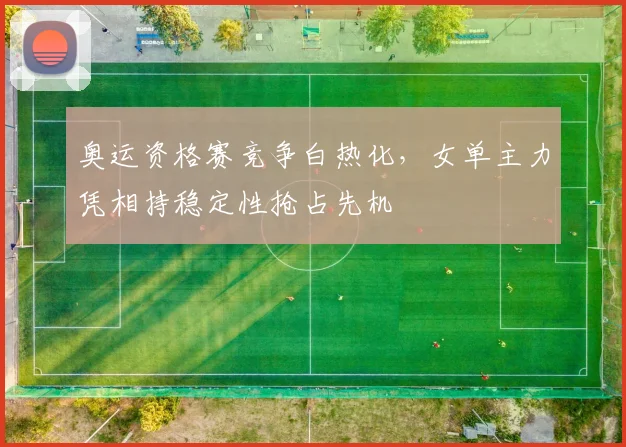 奥运资格赛竞争白热化，女单主力凭相持稳定性抢占先机 - Kaiyun