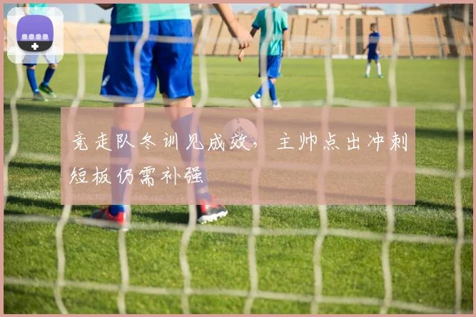竞走队冬训见成效，主帅点出冲刺短板仍需补强
