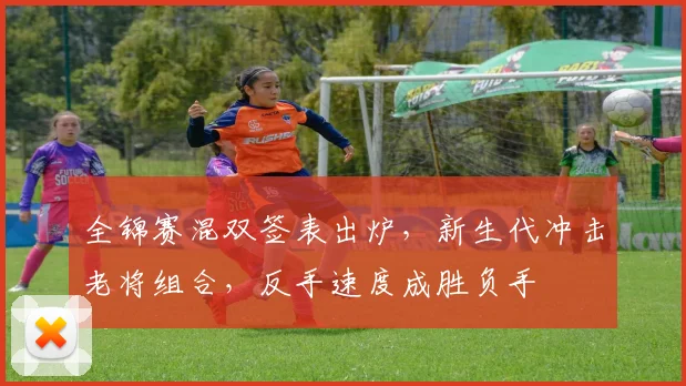 全锦赛混双签表出炉，新生代冲击老将组合，反手速度成胜负手
