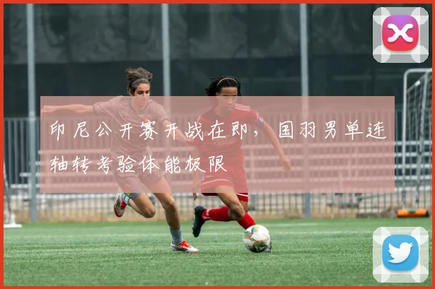 印尼公开赛开战在即，国羽男单连轴转考验体能极限