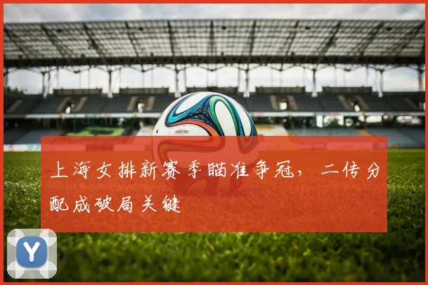 上海女排新赛季瞄准争冠,二传分配成破局关键