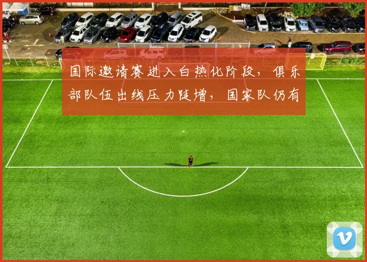 国际邀请赛进入白热化阶段，俱乐部队伍出线压力陡增，国家队仍有翻盘空间 - Kaiyun