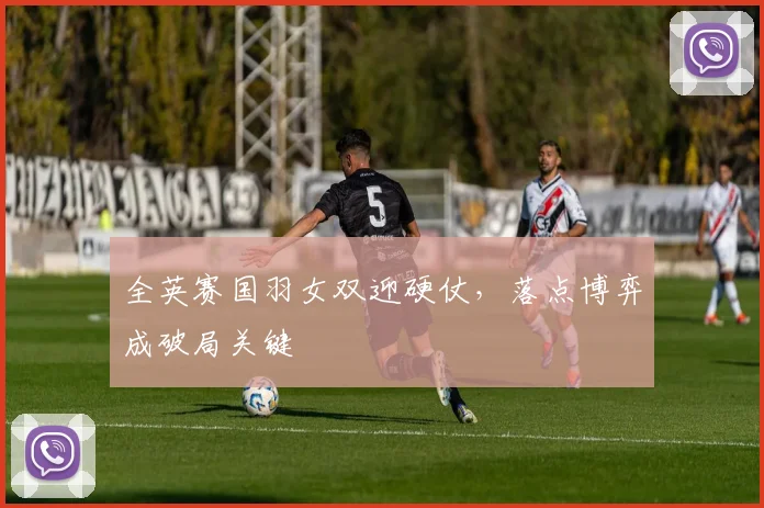 全英赛国羽女双迎硬仗,落点博弈成破局关键