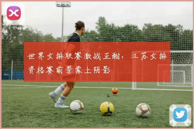 世界女排联赛激战正酣，江苏女排资格赛前景蒙上阴影