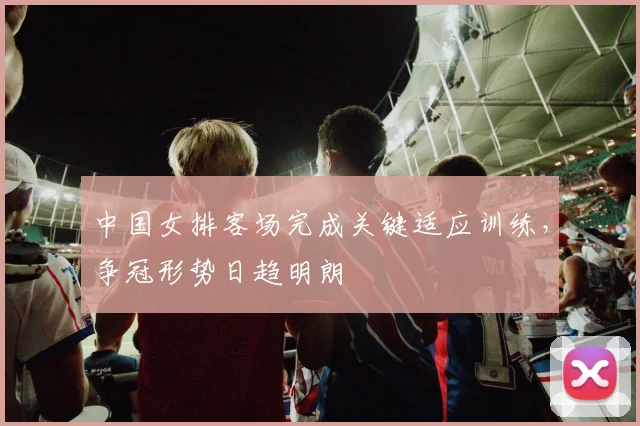 中国女排客场完成关键适应训练，争冠形势日趋明朗