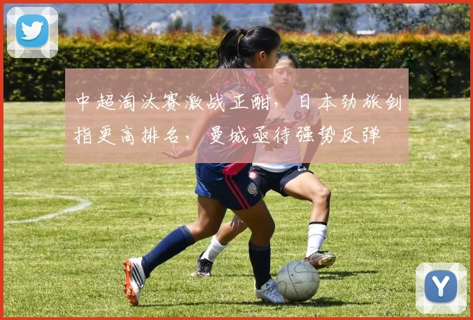 中超淘汰赛激战正酣，日本劲旅剑指更高排名，曼城亟待强势反弹