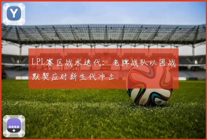 LPL赛区战术迭代：老牌战队以团战默契应对新生代冲击