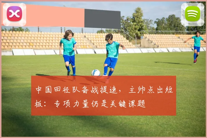 中国田径队备战提速，主帅点出短板：专项力量仍是关键课题