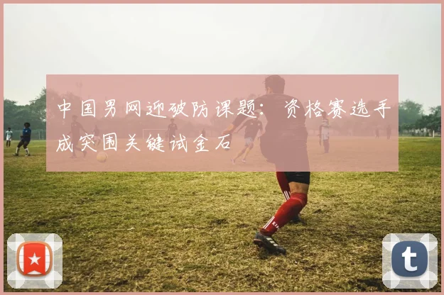 中国男网迎破防课题：资格赛选手成突围关键试金石