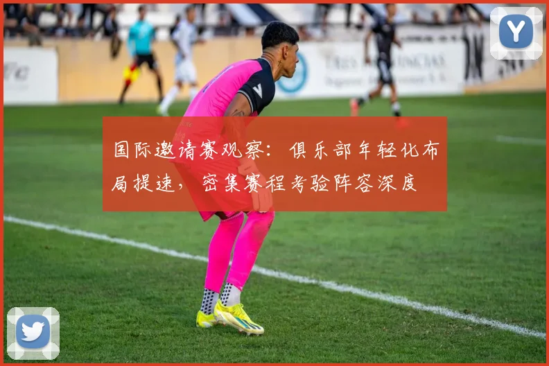 国际邀请赛观察：俱乐部年轻化布局提速，密集赛程考验阵容深度 - Kaiyun