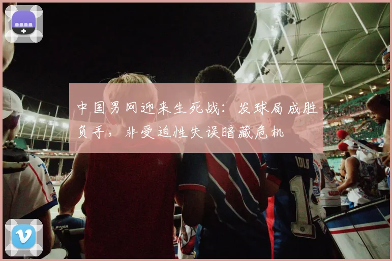 中国男网迎来生死战：发球局成胜负手，非受迫性失误暗藏危机