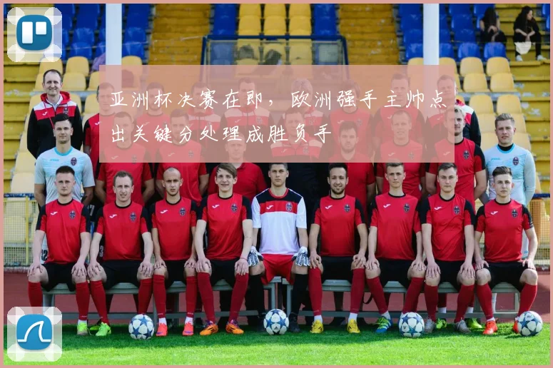 亚洲杯决赛在即，欧洲强手主帅点出关键分处理成胜负手