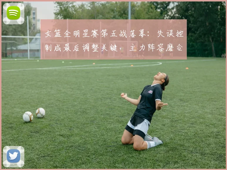 女篮全明星赛第五战落幕：失误控制成最后调整关键，主力阵容磨合初见成效 - Kaiyun