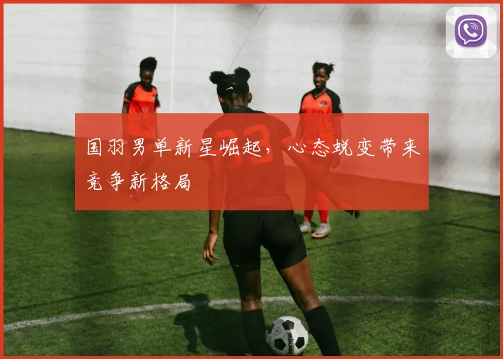 国羽男单新星崛起，心态蜕变带来竞争新格局 - Kaiyun