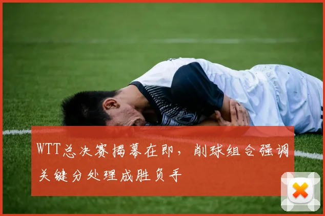 WTT总决赛揭幕在即，削球组合强调关键分处理成胜负手