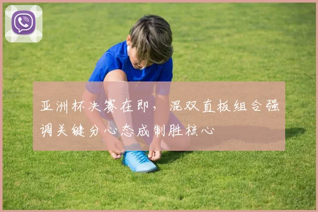 亚洲杯决赛在即，混双直板组合强调关键分心态成制胜核心