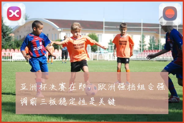 亚洲杯决赛在即，欧洲强档组合强调前三板稳定性是关键