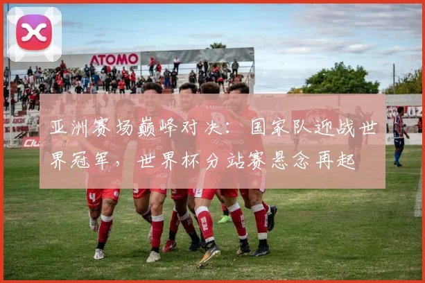 亚洲赛场巅峰对决：国家队迎战世界冠军，世界杯分站赛悬念再起