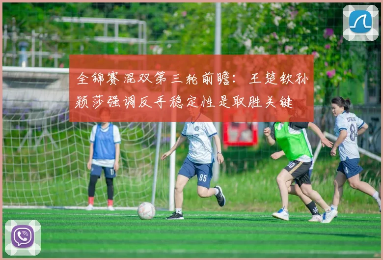 全锦赛混双第三轮前瞻：王楚钦孙颖莎强调反手稳定性是取胜关键