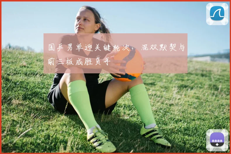 国乒男单迎关键轮次，混双默契与前三板成胜负手