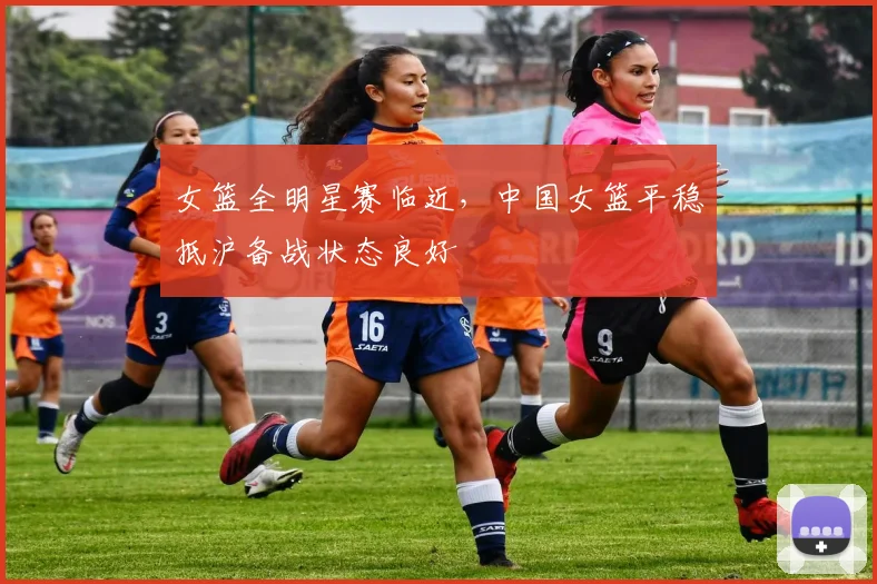 女篮全明星赛临近，中国女篮平稳抵沪备战状态良好 - Kaiyun