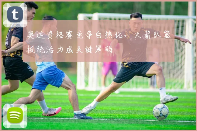 奥运资格赛竞争白热化，火箭队篮板统治力成关键筹码 - Kaiyun