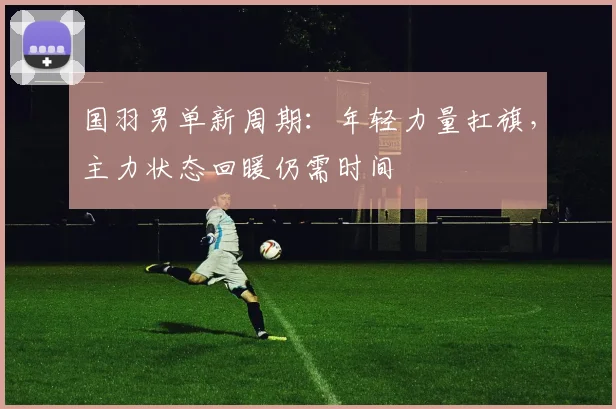 国羽男单新周期：年轻力量扛旗，主力状态回暖仍需时间 - Kaiyun