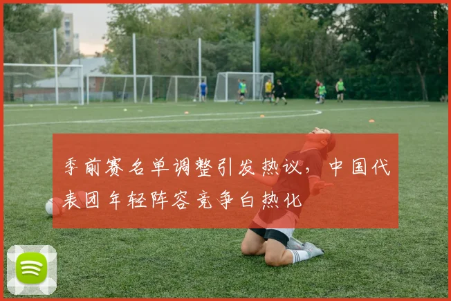 季前赛名单调整引发热议，中国代表团年轻阵容竞争白热化 - Kaiyun