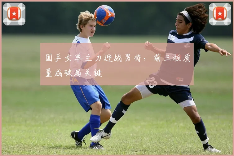 国乒女单主力迎战男将，前三板质量成破局关键