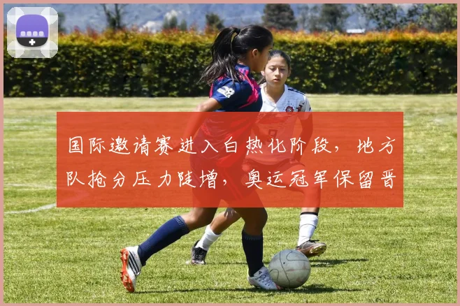 国际邀请赛进入白热化阶段，地方队抢分压力陡增，奥运冠军保留晋级希望 - Kaiyun