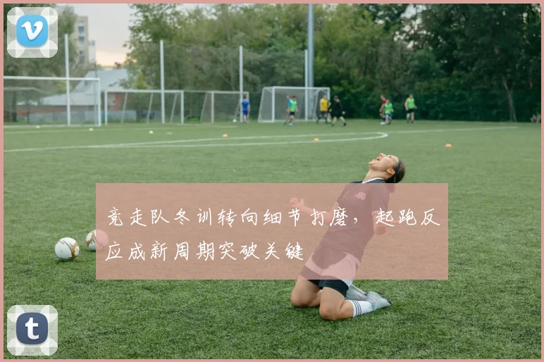 竞走队冬训转向细节打磨，起跑反应成新周期突破关键