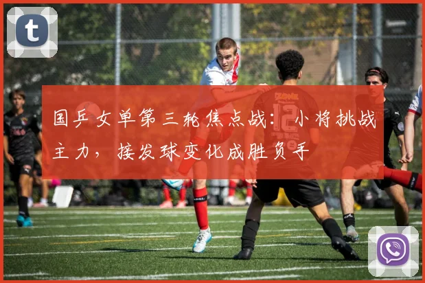 国乒女单第三轮焦点战：小将挑战主力，接发球变化成胜负手