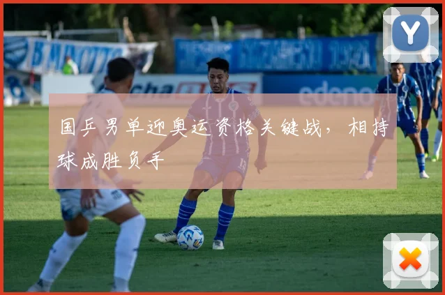 国乒男单迎奥运资格关键战，相持球成胜负手