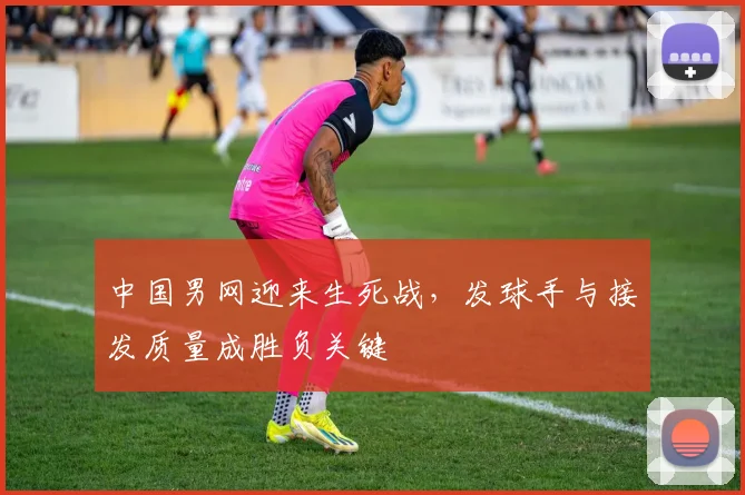 中国男网迎来生死战，发球手与接发质量成胜负关键