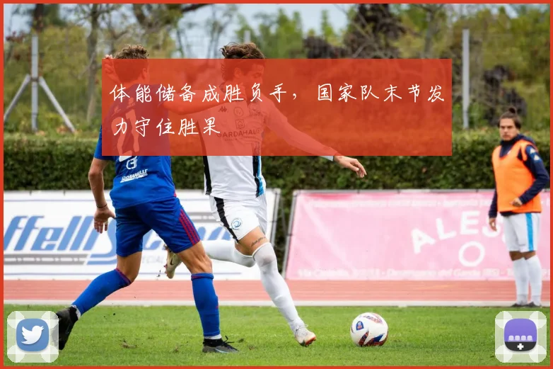 体能储备成胜负手，国家队末节发力守住胜果