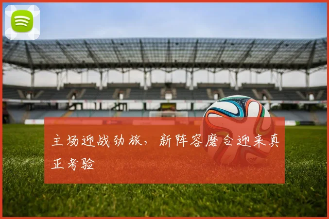 主场迎战劲旅，新阵容磨合迎来真正考验