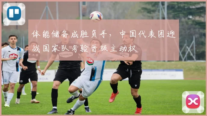 体能储备成胜负手,中国代表团迎战国家队考验晋级主动权