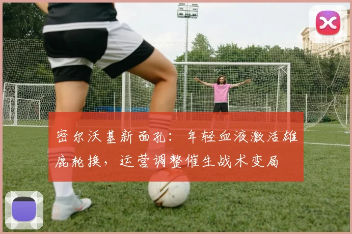 密尔沃基新面孔：年轻血液激活雄鹿轮换，运营调整催生战术变局 - Kaiyun