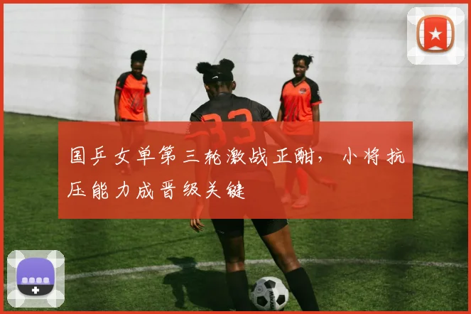 国乒女单第三轮激战正酣，小将抗压能力成晋级关键