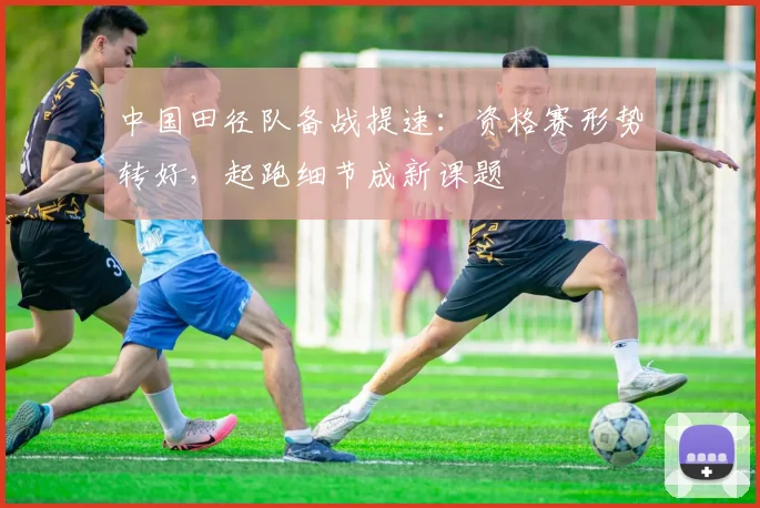 中国田径队备战提速：资格赛形势转好，起跑细节成新课题