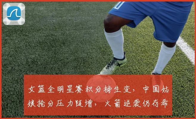 女篮全明星赛积分榜生变，中国姑娘抢分压力陡增，火箭逆袭仍存希望 - Kaiyun