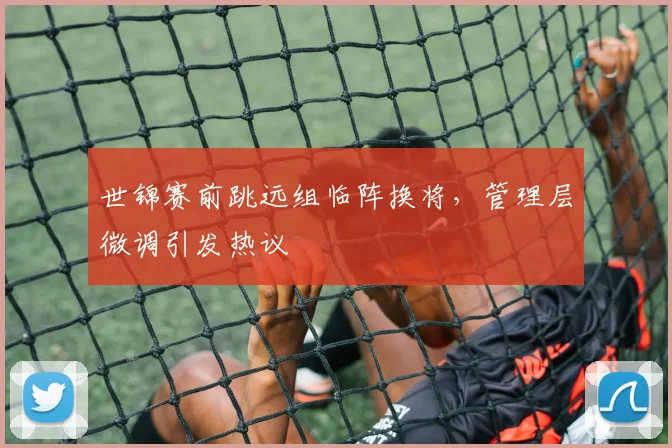 世锦赛前跳远组临阵换将，管理层微调引发热议