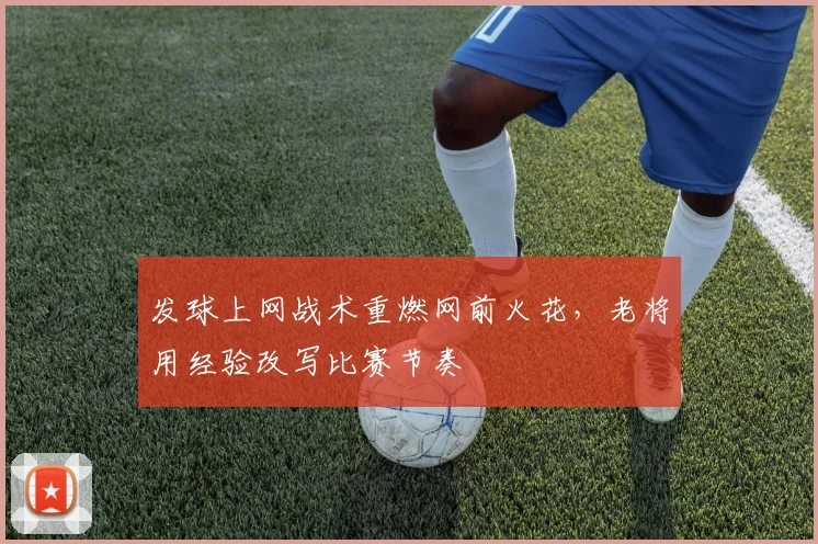发球上网战术重燃网前火花，老将用经验改写比赛节奏