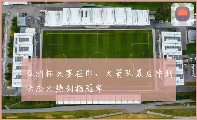 亚洲杯决赛在即，火箭队最后冲刺状态火热剑指冠军