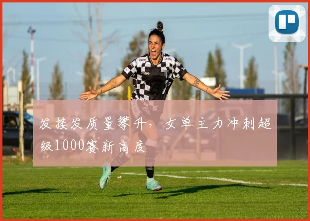 发接发质量攀升，女单主力冲刺超级1000赛新高度