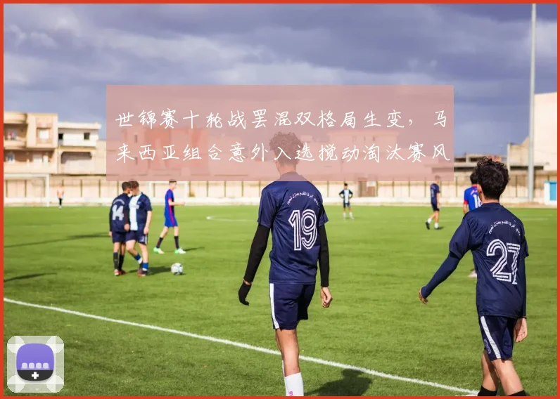 世锦赛十轮战罢混双格局生变，马来西亚组合意外入选搅动淘汰赛风云