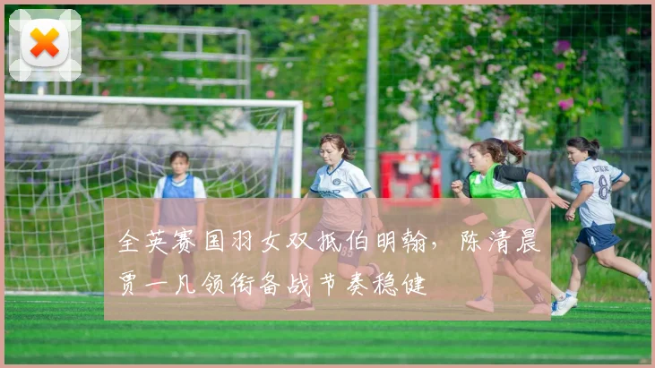 全英赛国羽女双抵伯明翰，陈清晨贾一凡领衔备战节奏稳健